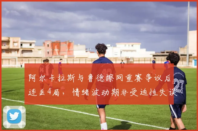 阿尔卡拉斯与鲁德擦网重赛争议后连丢4局，情绪波动期非受迫性失误率飙升25%