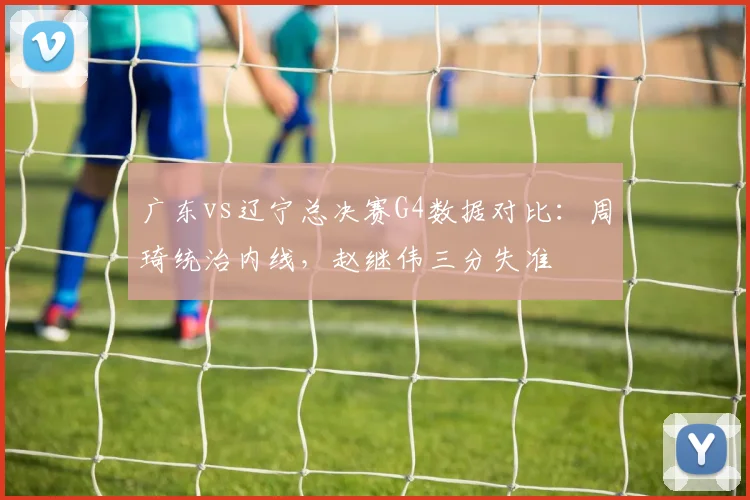 广东vs辽宁总决赛G4数据对比:周琦统治内线,赵继伟三分失准