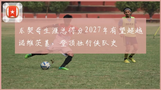 东契奇生涯总得分2027年有望超越诺维茨基,登顶独行侠队史