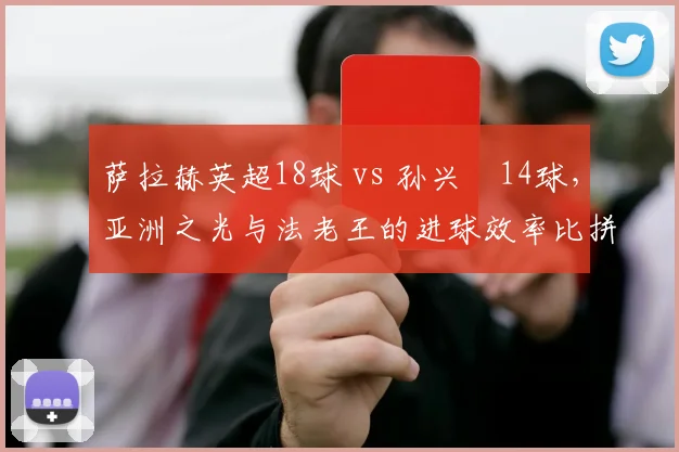 萨拉赫英超18球 vs 孙兴慜14球,亚洲之光与法老王的进球效率比拼