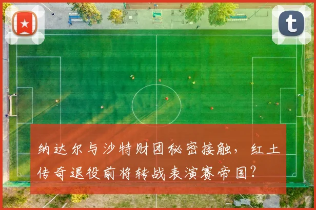 纳达尔与沙特财团秘密接触,红土传奇退役前将转战表演赛帝国?