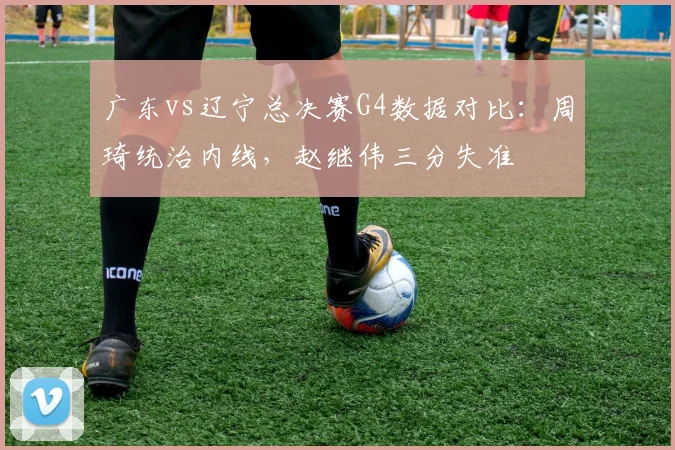 广东vs辽宁总决赛G4数据对比：周琦统治内线，赵继伟三分失准