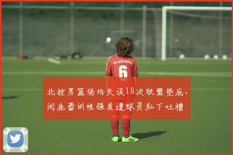 北控男篮场均失误18次联盟垫底,闵鹿蕾训练强度遭球员私下吐槽