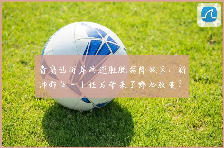 青岛西海岸两连胜脱离降级区，新帅邵佳一上任后带来了哪些改变？